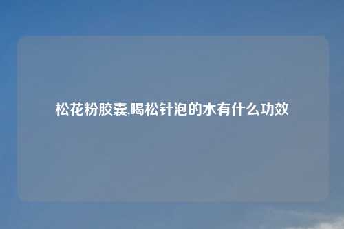 松花粉胶囊,喝松针泡的水有什么功效