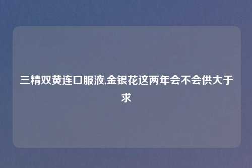三精双黄连口服液,金银花这两年会不会供大于求