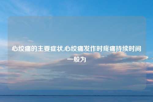 心绞痛的主要症状,心绞痛发作时疼痛持续时间一般为
