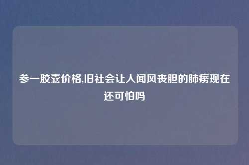 参一胶囊价格,旧社会让人闻风丧胆的肺痨现在还可怕吗