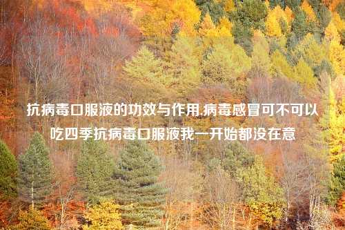 抗病毒口服液的功效与作用,病毒感冒可不可以吃四季抗病毒口服液我一开始都没在意