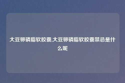 大豆卵磷脂软胶囊,大豆卵磷脂软胶囊禁忌是什么呢