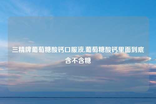 三精牌葡萄糖酸钙口服液,葡萄糖酸钙里面到底含不含糖