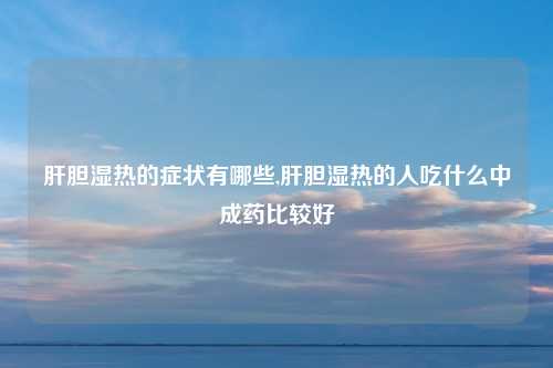 肝胆湿热的症状有哪些,肝胆湿热的人吃什么中成药比较好