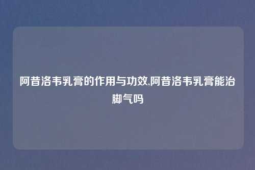 阿昔洛韦乳膏的作用与功效,阿昔洛韦乳膏能治脚气吗