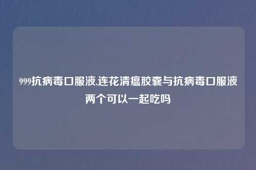 999抗病毒口服液,连花清瘟胶囊与抗病毒口服液两个可以一起吃吗