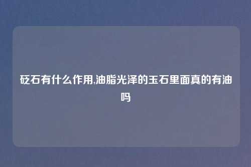 砭石有什么作用,油脂光泽的玉石里面真的有油吗