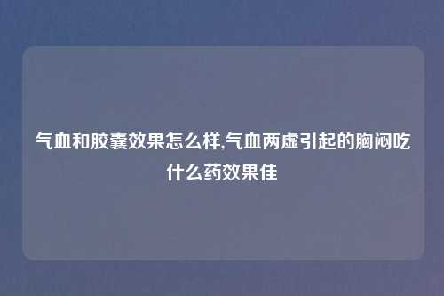 气血和胶囊效果怎么样,气血两虚引起的胸闷吃什么药效果佳