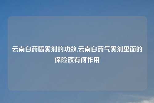云南白药喷雾剂的功效,云南白药气雾剂里面的保险液有何作用