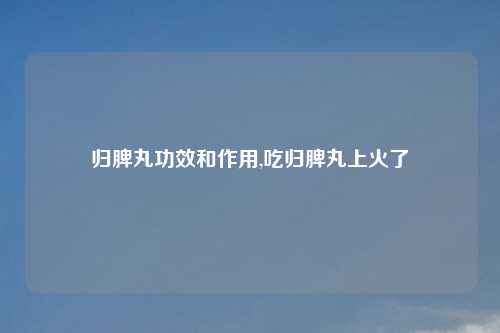 归脾丸功效和作用,吃归脾丸上火了