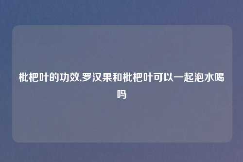 枇杷叶的功效,罗汉果和枇杷叶可以一起泡水喝吗
