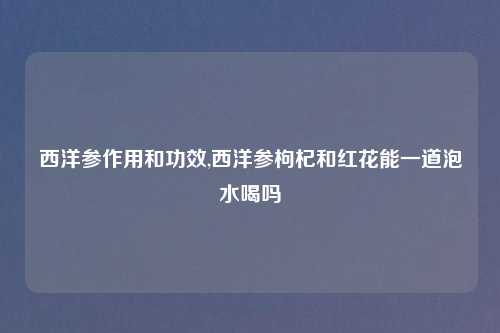 西洋参作用和功效,西洋参枸杞和红花能一道泡水喝吗