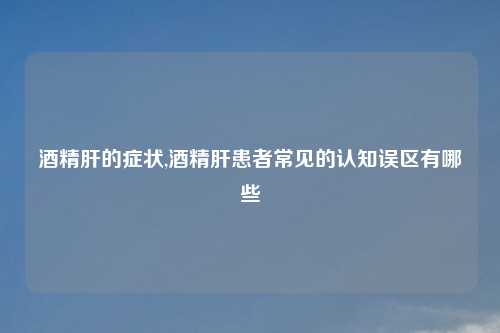 酒精肝的症状,酒精肝患者常见的认知误区有哪些