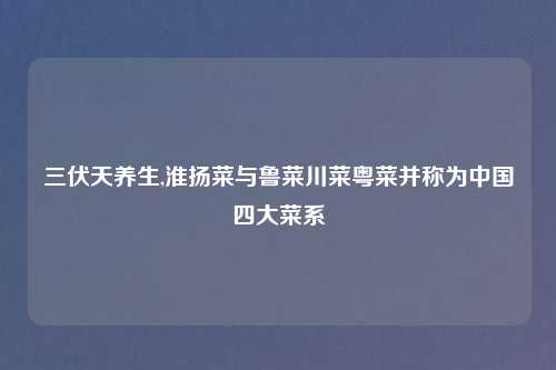 三伏天养生,淮扬菜与鲁菜川菜粤菜并称为中国四大菜系