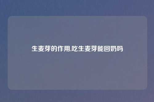 生麦芽的作用,吃生麦芽能回奶吗
