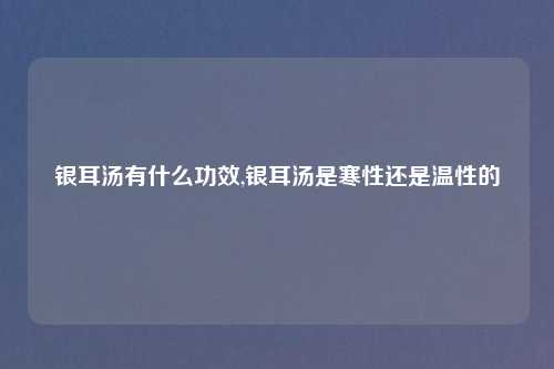 银耳汤有什么功效,银耳汤是寒性还是温性的