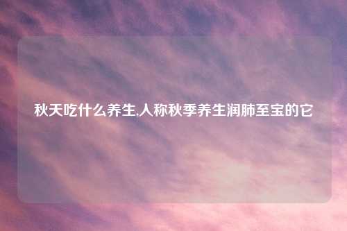 秋天吃什么养生,人称秋季养生润肺至宝的它