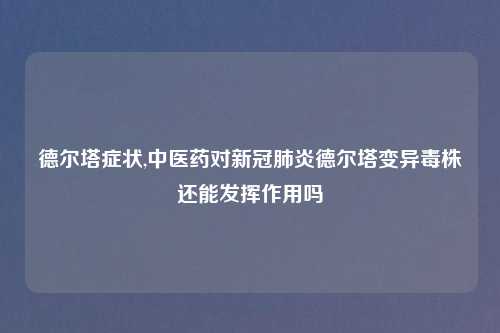德尔塔症状,中医药对新冠肺炎德尔塔变异毒株还能发挥作用吗