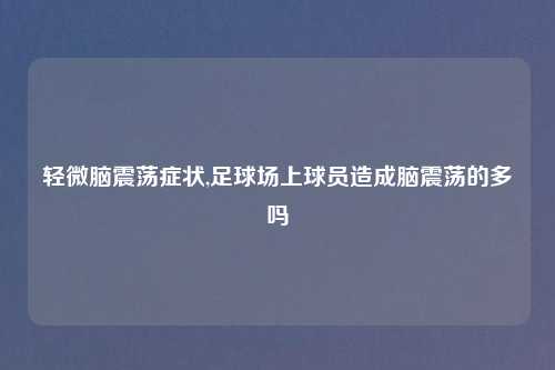 轻微脑震荡症状,足球场上球员造成脑震荡的多吗