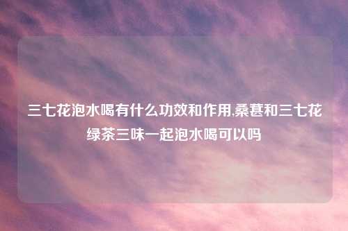 三七花泡水喝有什么功效和作用,桑葚和三七花绿茶三味一起泡水喝可以吗