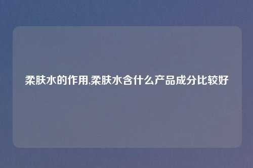 柔肤水的作用,柔肤水含什么产品成分比较好