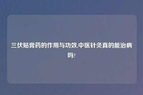 三伏贴膏药的作用与功效,中医针灸真的能治病吗?