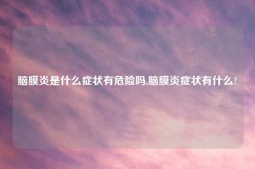 脑膜炎是什么症状有危险吗,脑膜炎症状有什么?