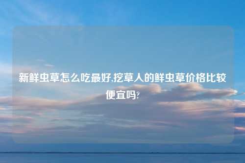 新鲜虫草怎么吃最好,挖草人的鲜虫草价格比较便宜吗?