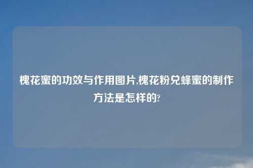 槐花蜜的功效与作用图片,槐花粉兑蜂蜜的制作方法是怎样的?