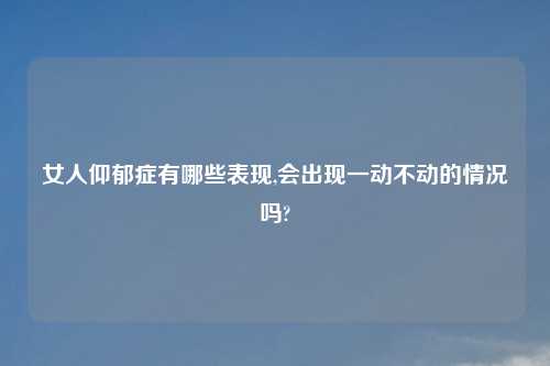 女人仰郁症有哪些表现,会出现一动不动的情况吗?