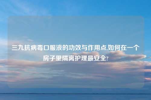 三九抗病毒口服液的功效与作用点,如何在一个房子里隔离护理最安全?
