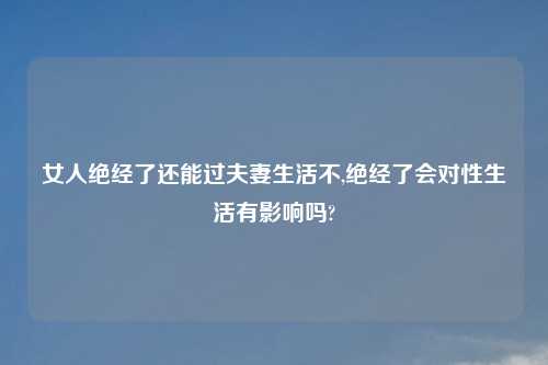 女人绝经了还能过夫妻生活不,绝经了会对性生活有影响吗?