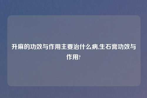 升麻的功效与作用主要治什么病,生石膏功效与作用?