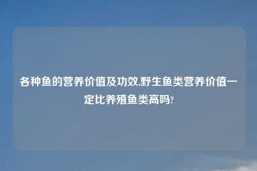 各种鱼的营养价值及功效,野生鱼类营养价值一定比养殖鱼类高吗?