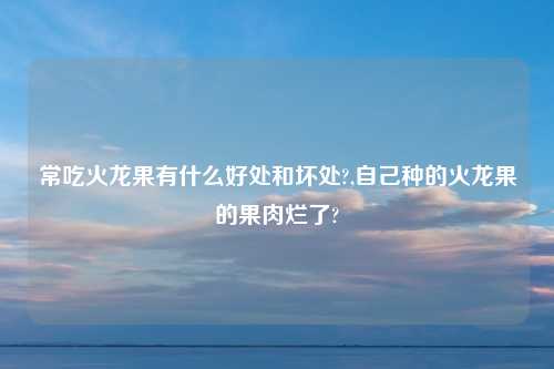 常吃火龙果有什么好处和坏处?,自己种的火龙果的果肉烂了?