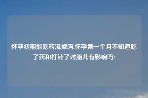 怀孕初期能吃药流掉吗,怀孕第一个月不知道吃了药和打针了对胎儿有影响吗?