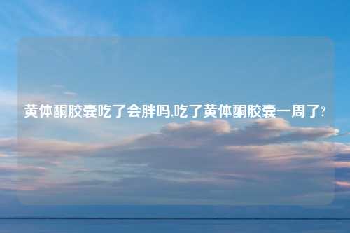黄体酮胶囊吃了会胖吗,吃了黄体酮胶囊一周了?