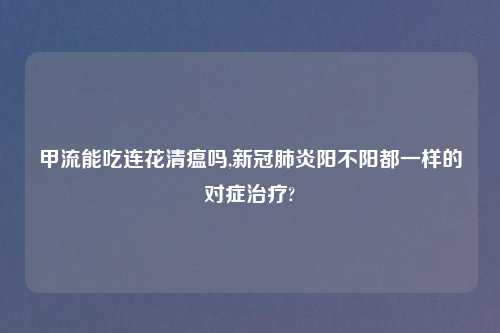 甲流能吃连花清瘟吗,新冠肺炎阳不阳都一样的对症治疗?