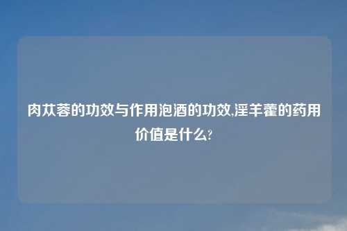 肉苁蓉的功效与作用泡酒的功效,淫羊藿的药用价值是什么?