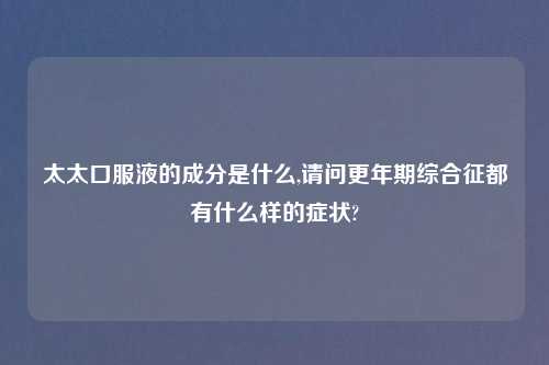 太太口服液的成分是什么,请问更年期综合征都有什么样的症状?