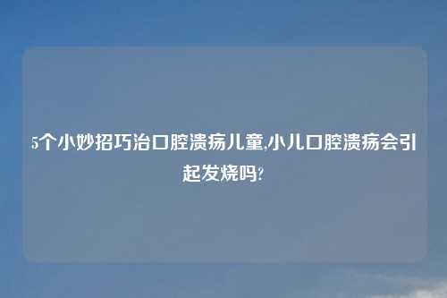 5个小妙招巧治口腔溃疡儿童,小儿口腔溃疡会引起发烧吗?