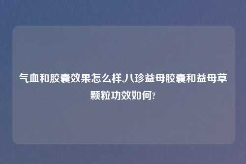 气血和胶囊效果怎么样,八珍益母胶囊和益母草颗粒功效如何?