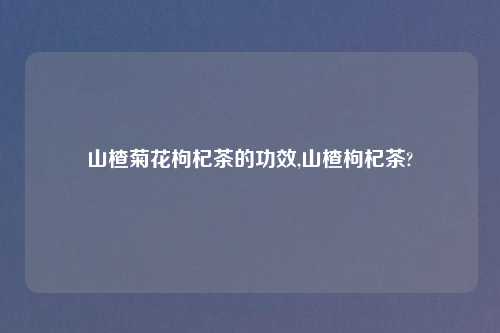 山楂菊花枸杞茶的功效,山楂枸杞茶?