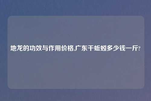 地龙的功效与作用价格,广东干蚯蚓多少钱一斤?