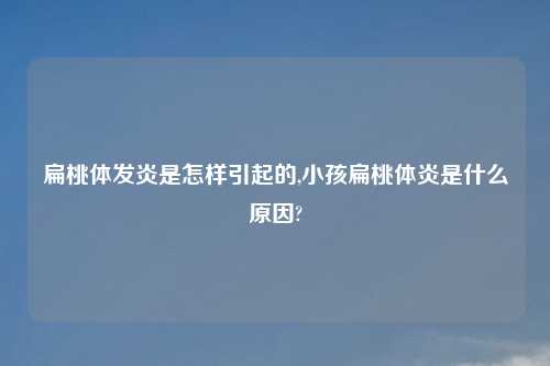 扁桃体发炎是怎样引起的,小孩扁桃体炎是什么原因?