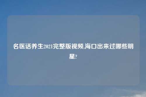 名医话养生2021完整版视频,海口出来过哪些明星?