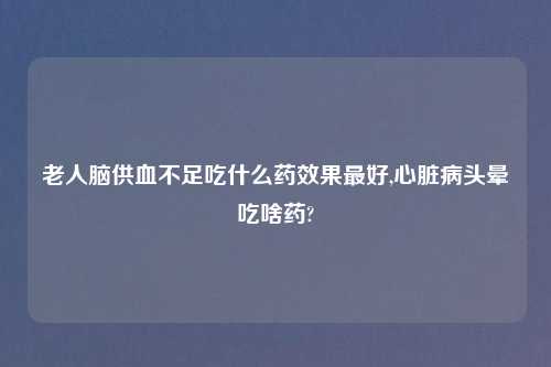 老人脑供血不足吃什么药效果最好,心脏病头晕吃啥药?