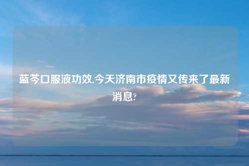 蓝芩口服液功效,今天济南市疫情又传来了最新消息?