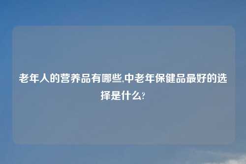 老年人的营养品有哪些,中老年保健品最好的选择是什么?