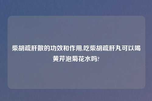柴胡疏肝散的功效和作用,吃柴胡疏肝丸可以喝黄芹泡菊花水吗?